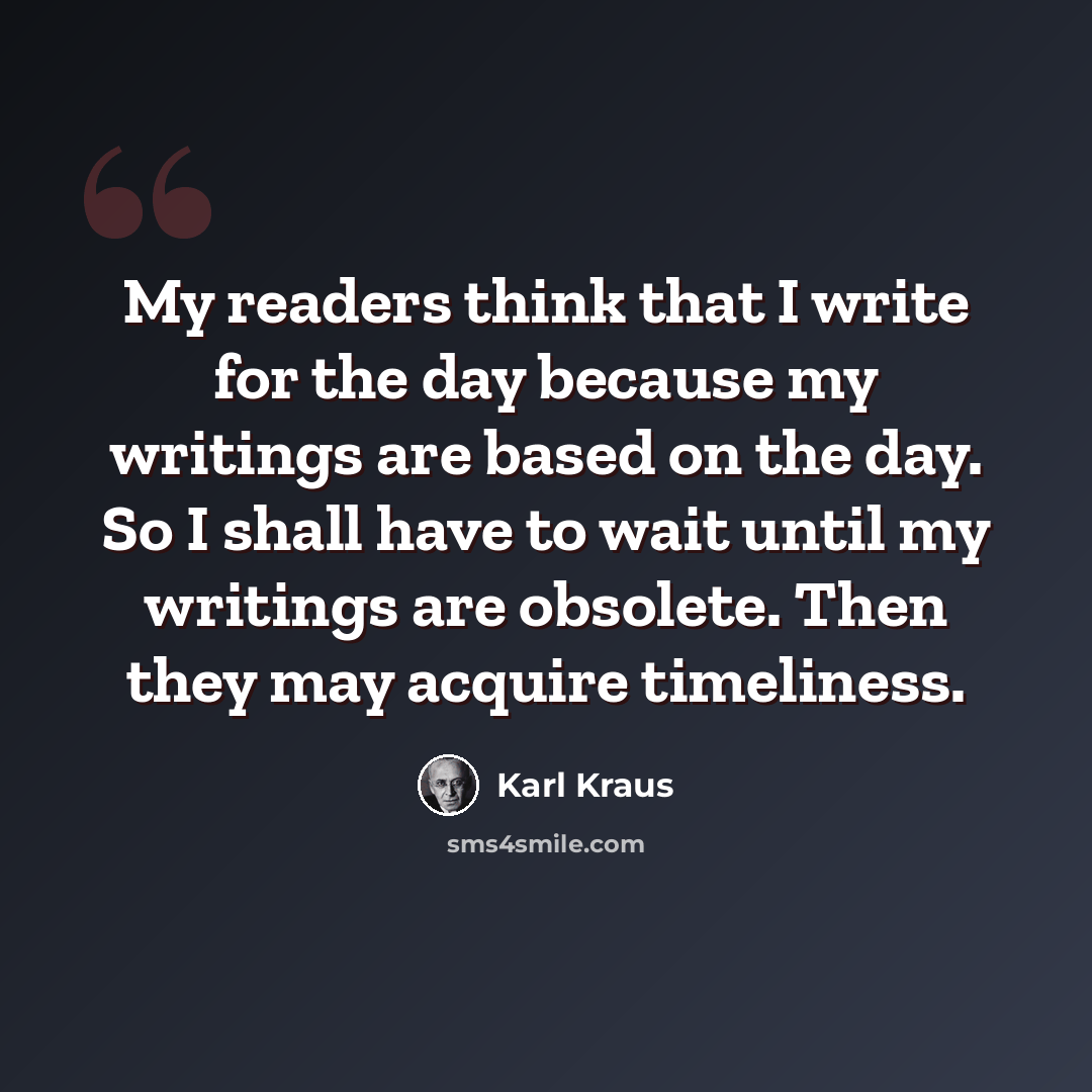 “My readers think that I write for the day because my writings are based on the day. So I shall have to wait until my writings are obsolete. Then they may acquire timeliness.” quote by Karl Kraus