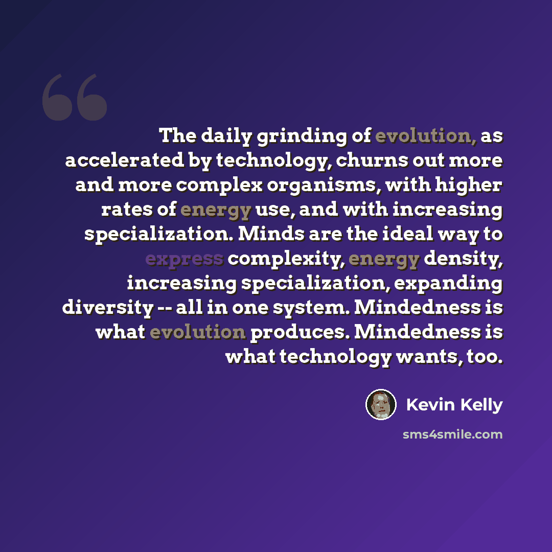 “The daily grinding of evolution, as accelerated by technology, churns out more and more complex organisms, with higher rates of energy use, and with increasing specialization. Minds are the ideal way to express complexity, energy density, increasing specialization, expanding diversity -- all in…” quote by Kevin Kelly