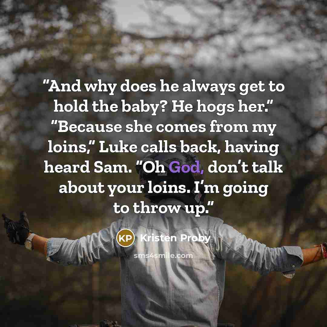 “And why does he always get to hold the baby? He hogs her.” “Because she comes from my loins,” Luke calls back, having heard Sam. “Oh God, don’t talk about your loins. I’m going to throw up.” quote by Kristen Proby
