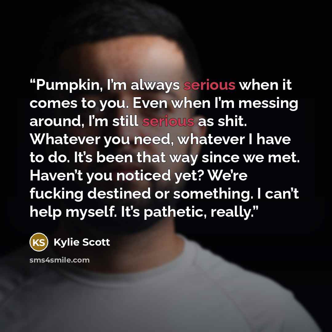 “Pumpkin, I’m always serious when it comes to you. Even when I’m messing around, I’m still serious as shit. Whatever you need, whatever I have to do. It’s been that way since we met. Haven’t you noticed yet? We’re fucking destined or something. I can’t help myself. It’s pathetic, really.” quote by Kylie Scott
