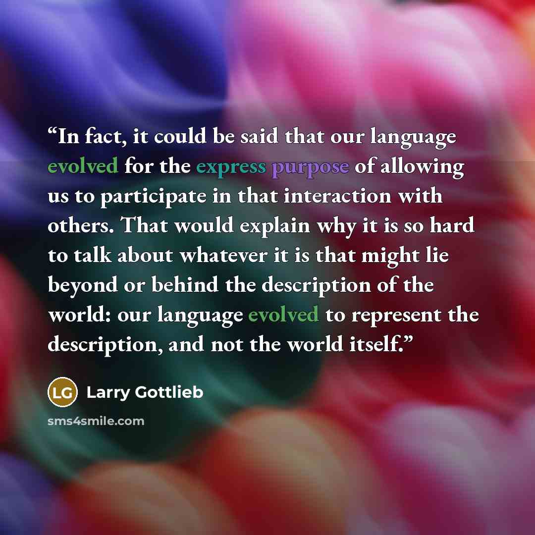 “In fact, it could be said that our language evolved for the express purpose of allowing us to participate in that interaction with others. That would explain why it is so hard to talk about whatever it is that might lie beyond or behind the description of the world: our language evolved to…” quote by Larry Gottlieb