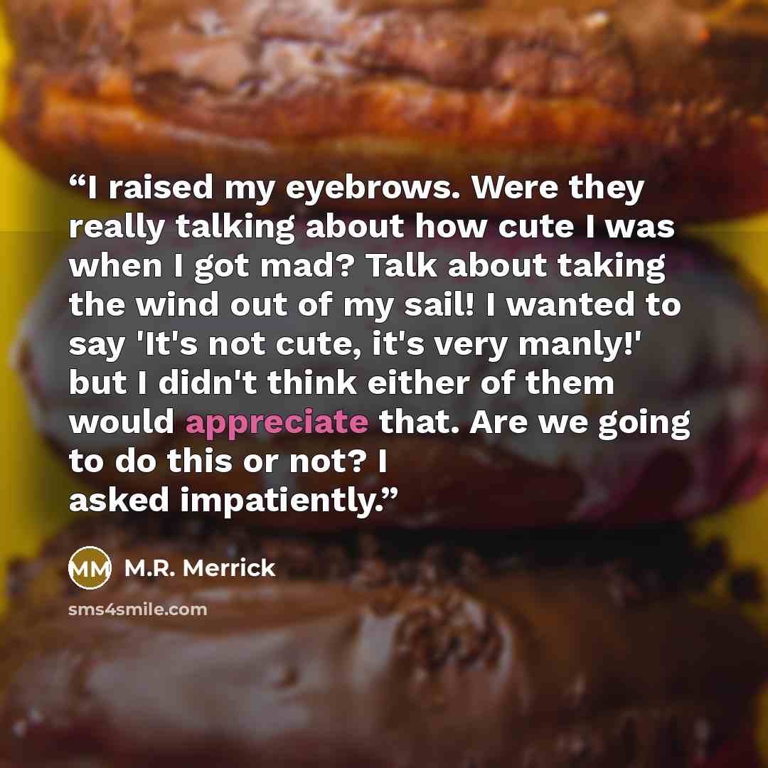 “I raised my eyebrows. Were they really talking about how cute I was when I got mad? Talk about taking the wind out of my sail! I wanted to say 'It's not cute, it's very manly!' but I didn't think either of them would appreciate that. Are we going to do this or not? I asked impatiently.” quote by M.R. Merrick