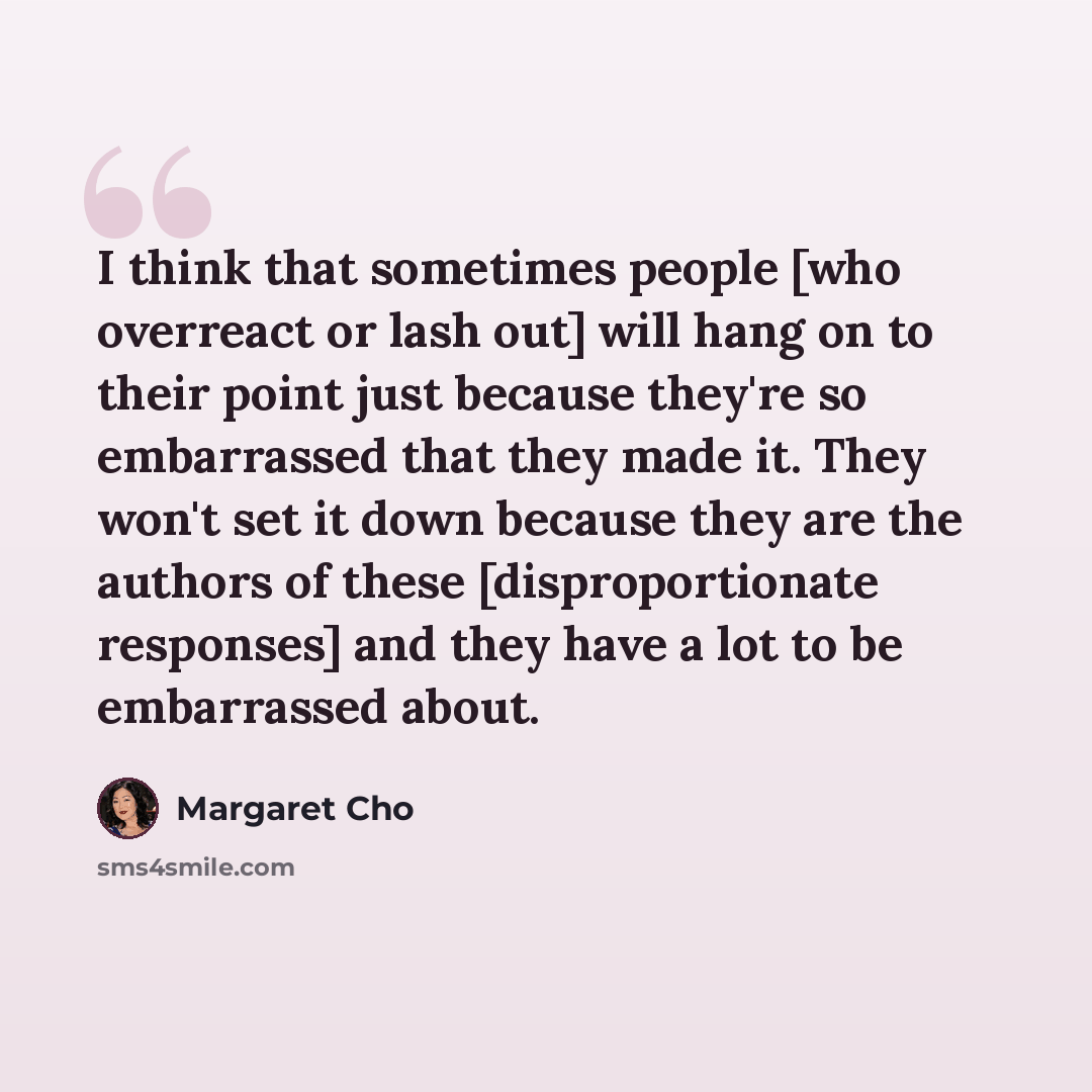 “I think that sometimes people [who overreact or lash out] will hang on to their point just because they're so embarrassed that they made it. They won't set it down because they are the authors of these [disproportionate responses] and they have a lot to be embarrassed about.” quote by Margaret Cho
