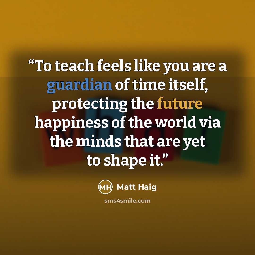 “To teach feels like you are a guardian of time itself, protecting the future happiness of the world via the minds that are yet to shape it.” quote by Matt Haig