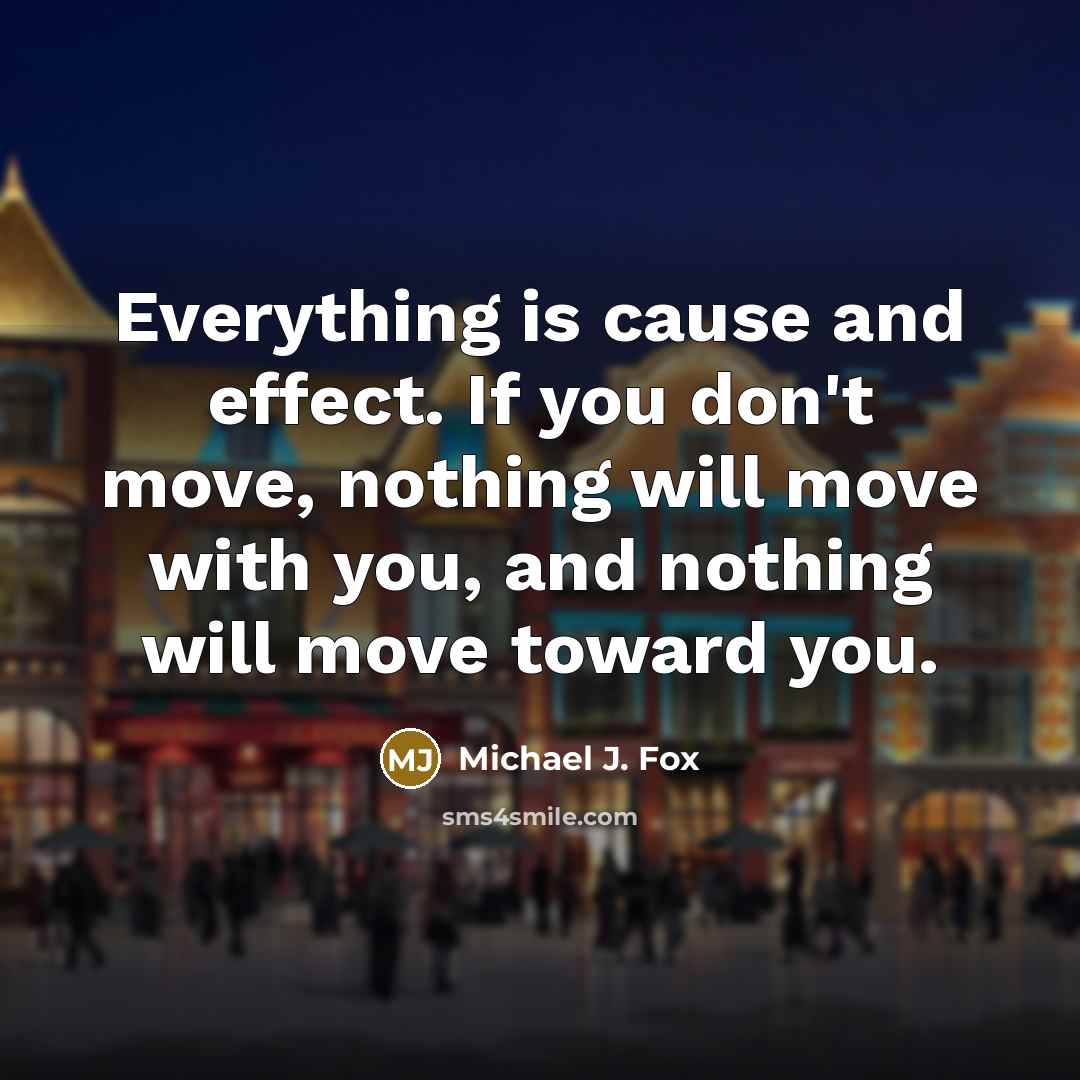“Everything is cause and effect. If you don't move, nothing will move with you, and nothing will move toward you.” quote by Michael J. Fox