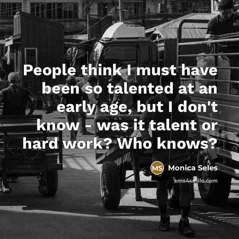 “People think I must have been so talented at an early age, but I don't know - was it talent or hard work? Who knows?” quote by Monica Seles
