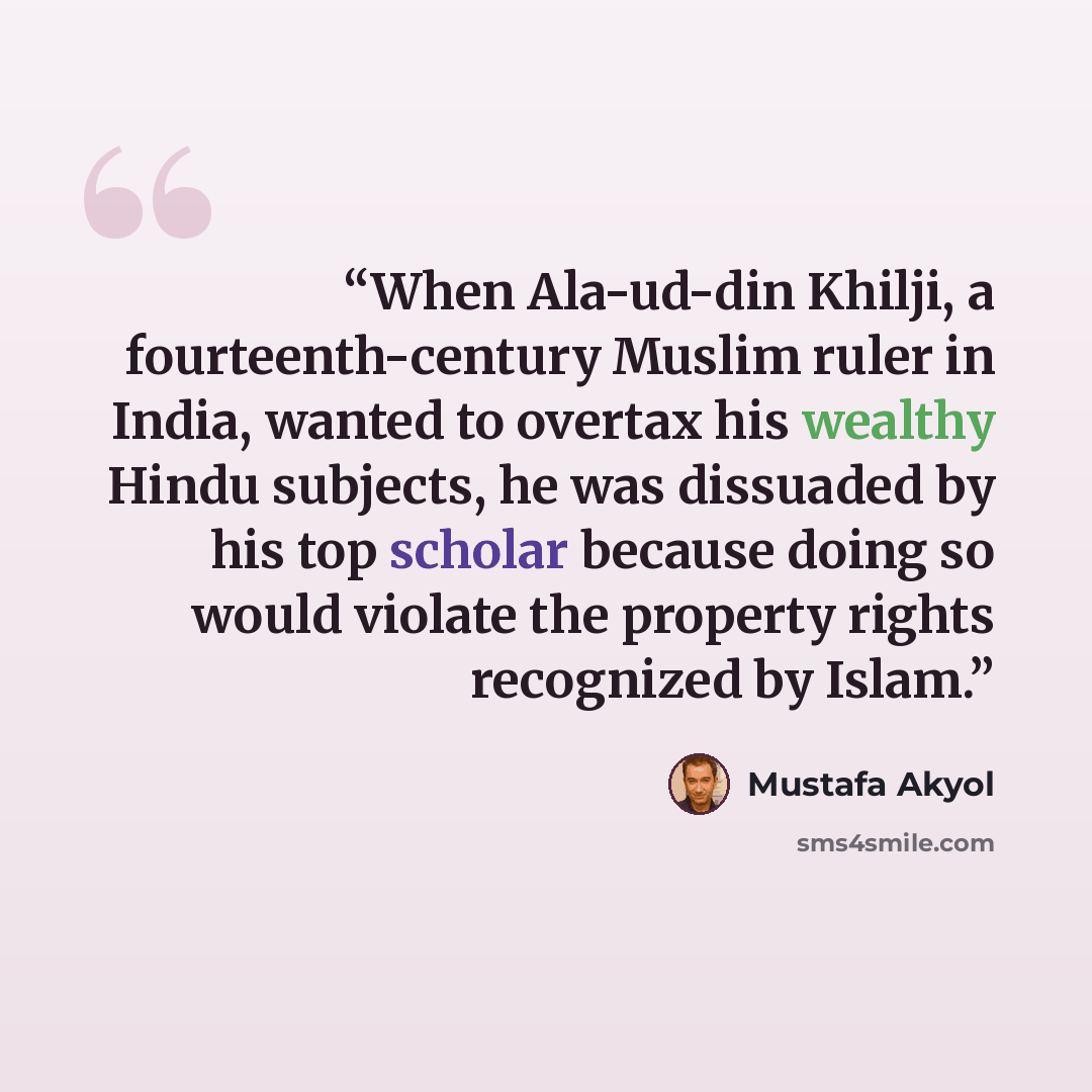 “When Ala-ud-din Khilji, a fourteenth-century Muslim ruler in India, wanted to overtax his wealthy Hindu subjects, he was dissuaded by his top scholar because doing so would violate the property rights recognized by Islam.” quote by Mustafa Akyol