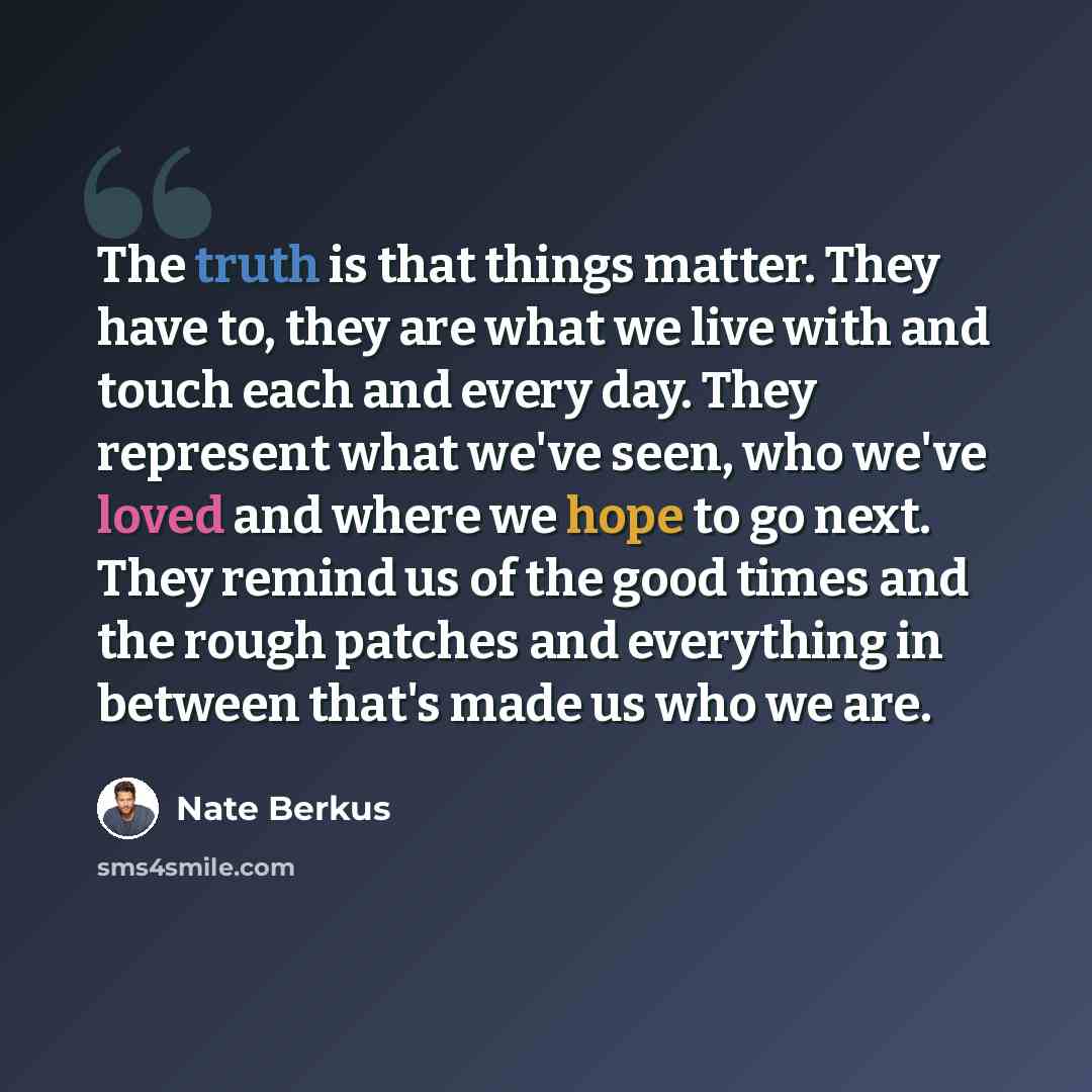 “The truth is that things matter. They have to, they are what we live with and touch each and every day. They represent what we've seen, who we've loved and where we hope to go next. They remind us of the good times and the rough patches and everything in between that's made us who we are.” quote by Nate Berkus