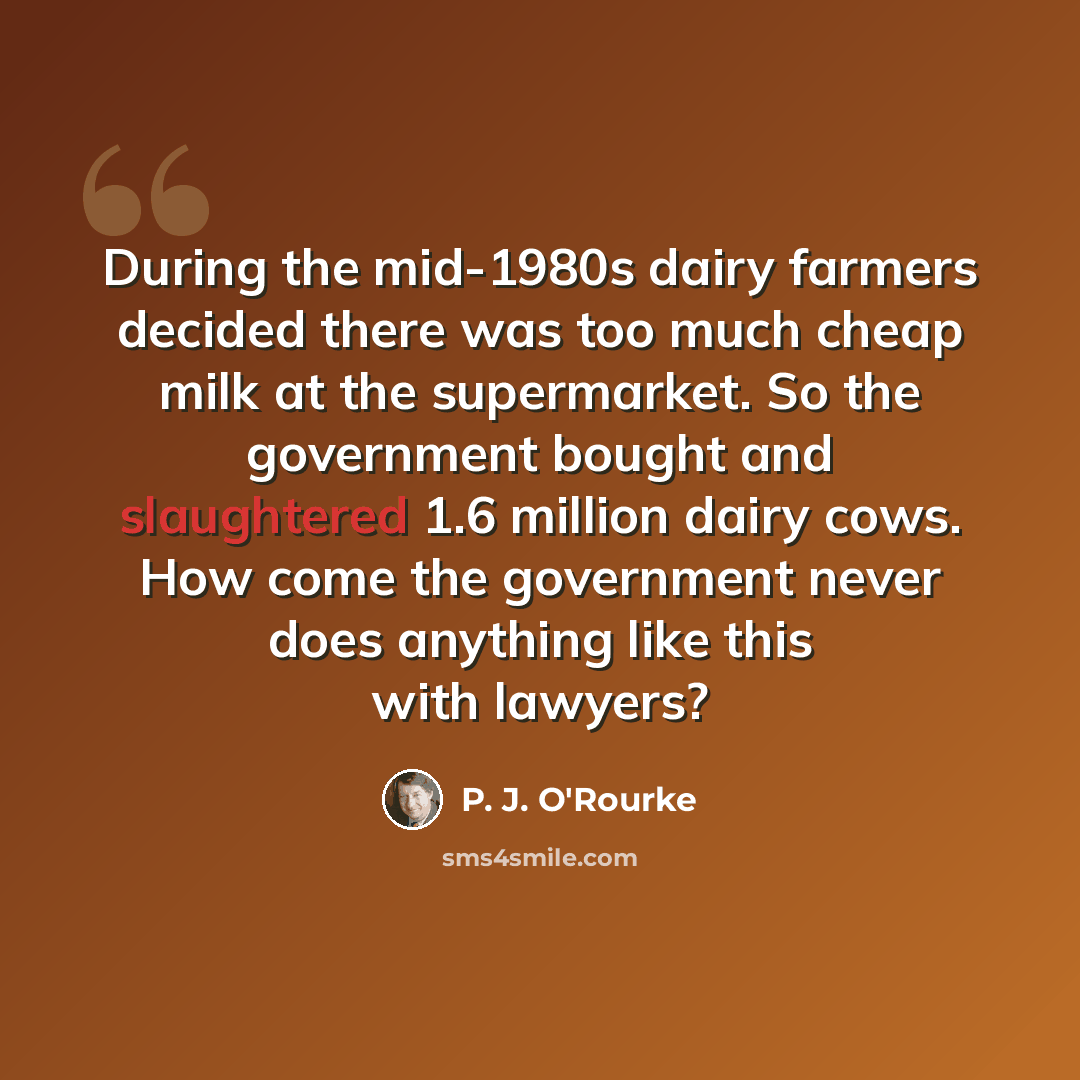 “During the mid-1980s dairy farmers decided there was too much cheap milk at the supermarket. So the government bought and slaughtered 1.6 million dairy cows. How come the government never does anything like this with lawyers?” quote by P. J. O'Rourke