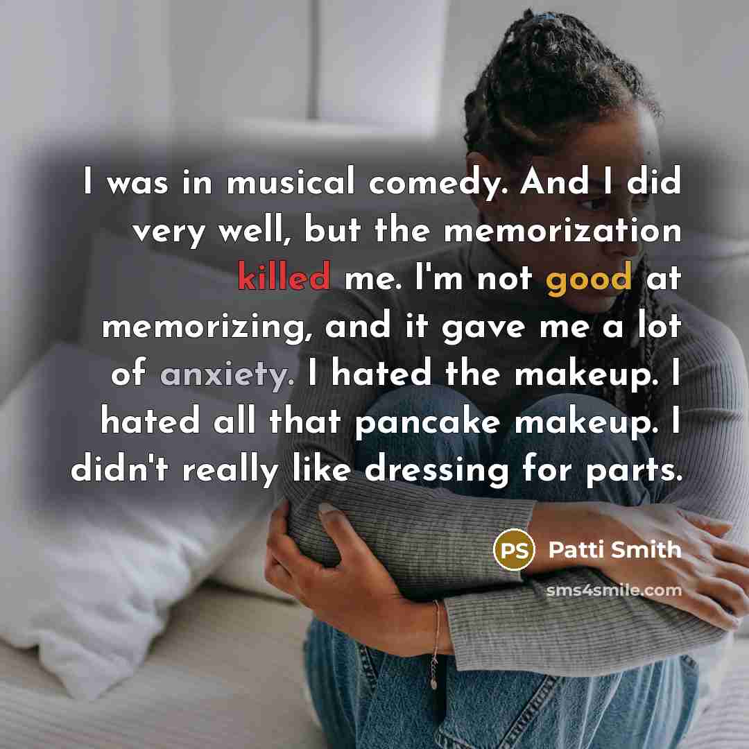 “I was in musical comedy. And I did very well, but the memorization killed me. I'm not good at memorizing, and it gave me a lot of anxiety. I hated the makeup. I hated all that pancake makeup. I didn't really like dressing for parts.” quote by Patti Smith
