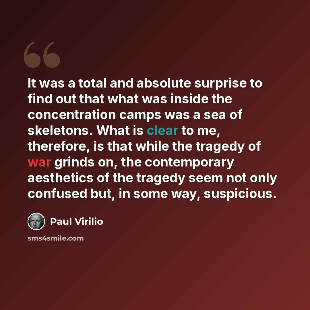 “It was a total and absolute surprise to find out that what was inside the concentration camps was a sea of skeletons. What is clear to me, therefore, is that while the tragedy of war grinds on, the contemporary aesthetics of the tragedy seem not only confused but, in some way, suspicious.” quote by Paul Virilio