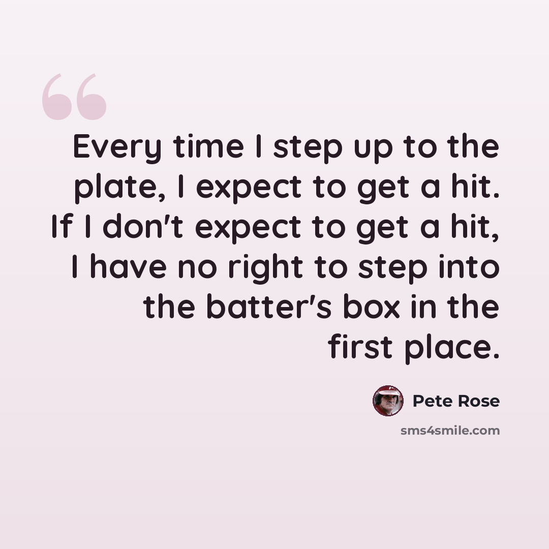 “Every time I step up to the plate, I expect to get a hit. If I don't expect to get a hit, I have no right to step into the batter's box in the first place.” quote by Pete Rose
