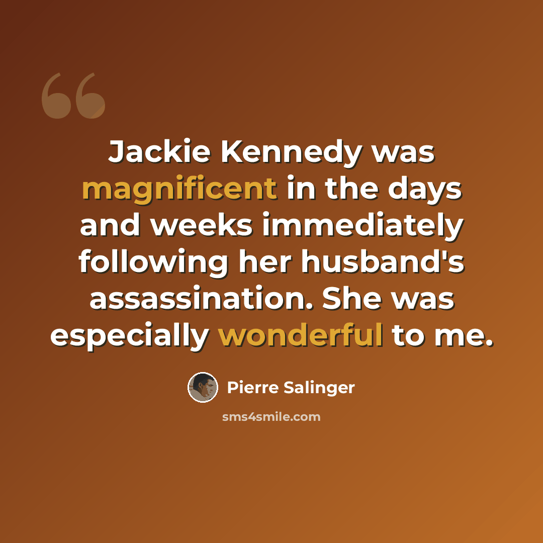 “Jackie Kennedy was magnificent in the days and weeks immediately following her husband's assassination. She was especially wonderful to me.” quote by Pierre Salinger