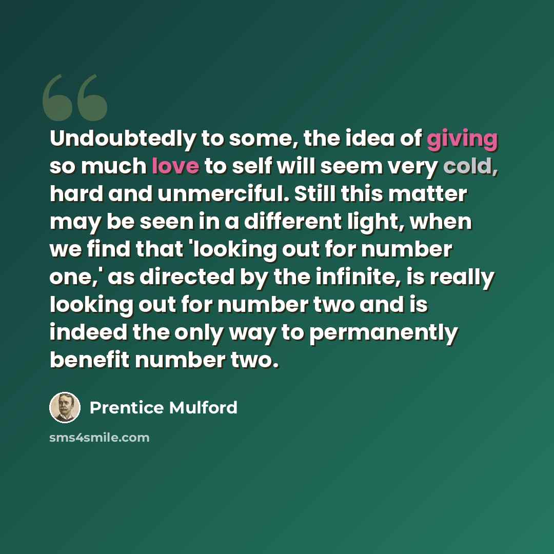 “Undoubtedly to some, the idea of giving so much love to self will seem very cold, hard and unmerciful. Still this matter may be seen in a different light, when we find that 'looking out for number one,' as directed by the infinite, is really looking out for number two and is indeed the only way to…” quote by Prentice Mulford