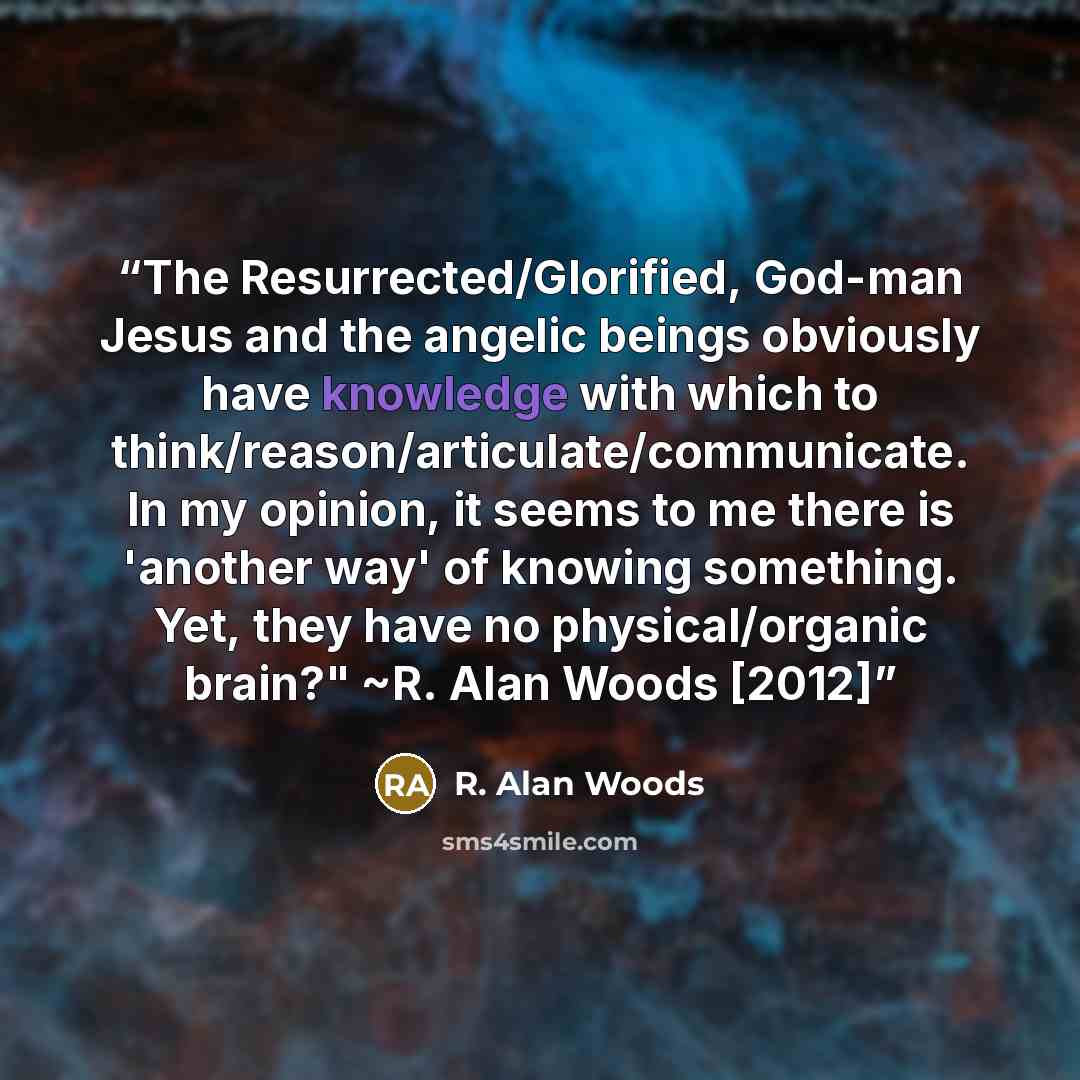 “The Resurrected/Glorified, God-man Jesus and the angelic beings obviously have knowledge with which to think/reason/articulate/communicate. In my opinion, it seems to me there is 'another way' of knowing something. Yet, they have no physical/organic brain?" ~R. Alan Woods [2012]” quote by R. Alan Woods