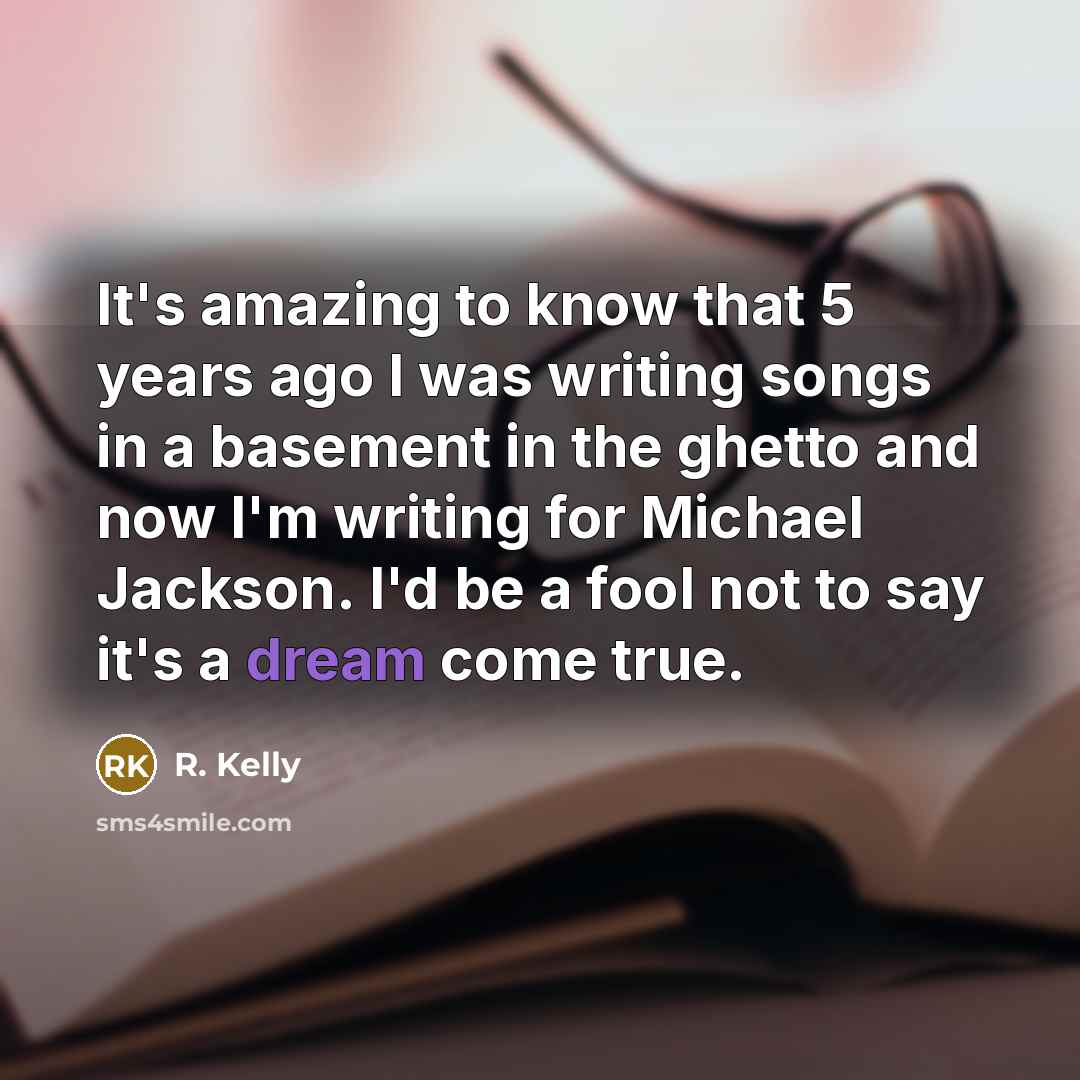 “It's amazing to know that 5 years ago I was writing songs in a basement in the ghetto and now I'm writing for Michael Jackson. I'd be a fool not to say it's a dream come true.” quote by R. Kelly