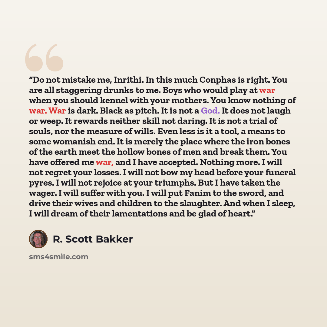 “Do not mistake me, Inrithi. In this much Conphas is right. You are all staggering drunks to me. Boys who would play at war when you should kennel with your mothers. You know nothing of war. War is dark. Black as pitch. It is not a God. It does not laugh or weep. It rewards neither skill not…” quote by R. Scott Bakker