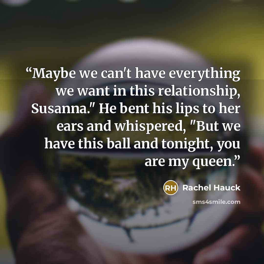 “Maybe we can't have everything we want in this relationship, Susanna." He bent his lips to her ears and whispered, "But we have this ball and tonight, you are my queen.” quote by Rachel Hauck