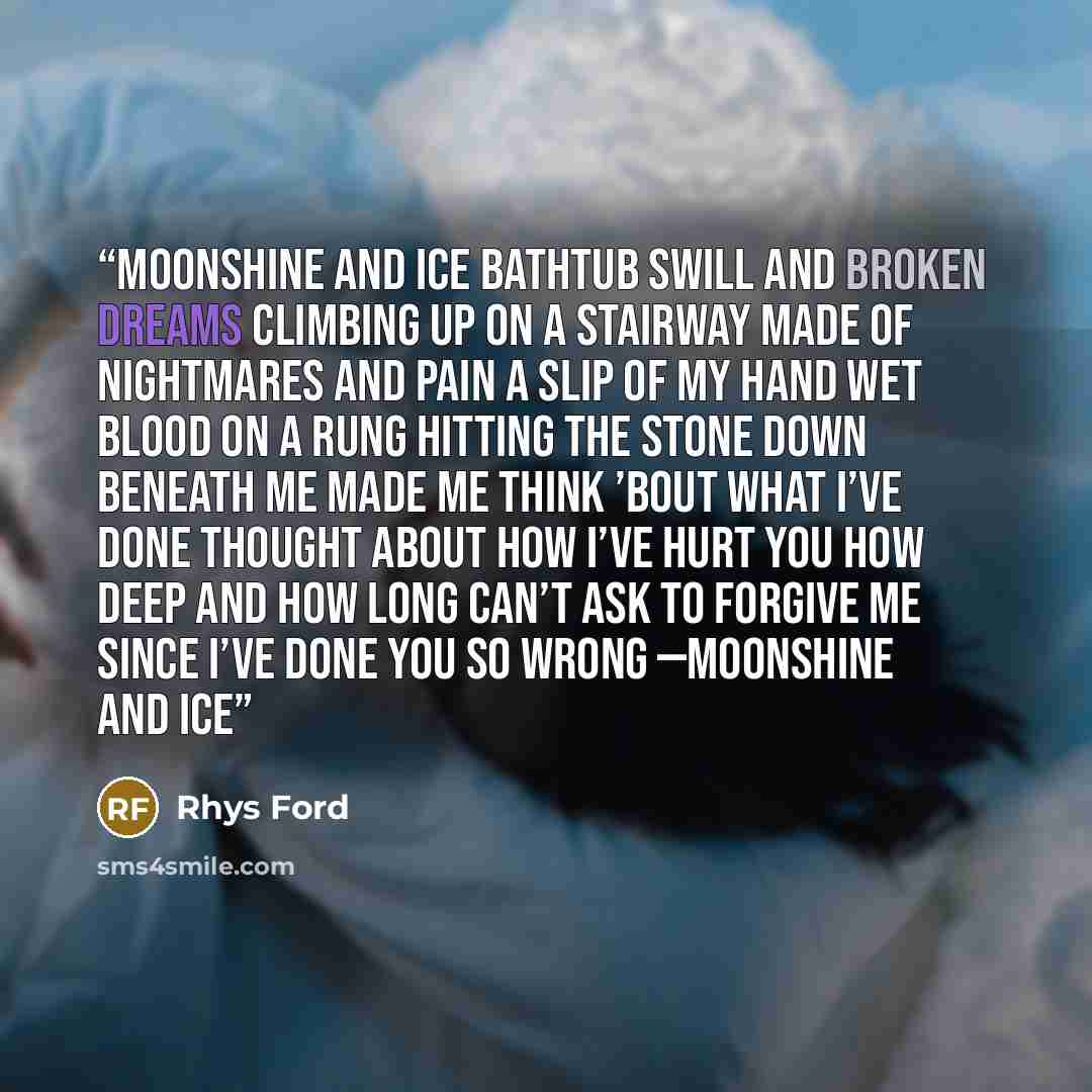 “Moonshine and ice Bathtub swill and broken dreams Climbing up on a stairway Made of nightmares and pain A slip of my hand Wet blood on a rung Hitting the stone down beneath me Made me think ’bout what I’ve done Thought about how I’ve hurt you How deep and how long Can’t ask to forgive me Since…” quote by Rhys Ford