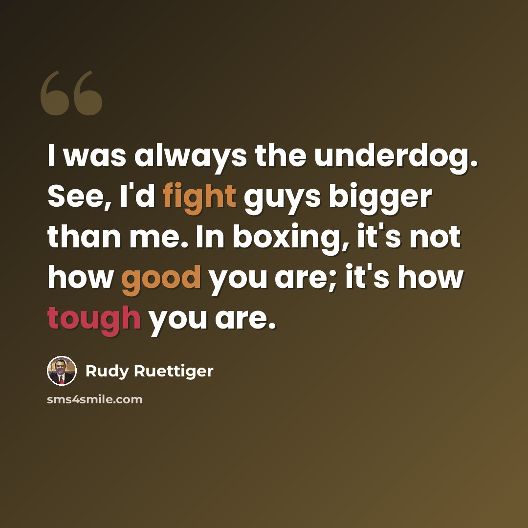 “I was always the underdog. See, I'd fight guys bigger than me. In boxing, it's not how good you are; it's how tough you are.” quote by Rudy Ruettiger
