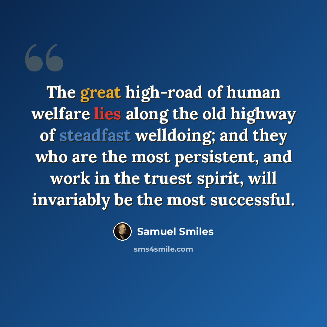 “The great high-road of human welfare lies along the old highway of steadfast welldoing; and they who are the most persistent, and work in the truest spirit, will invariably be the most successful.” quote by Samuel Smiles