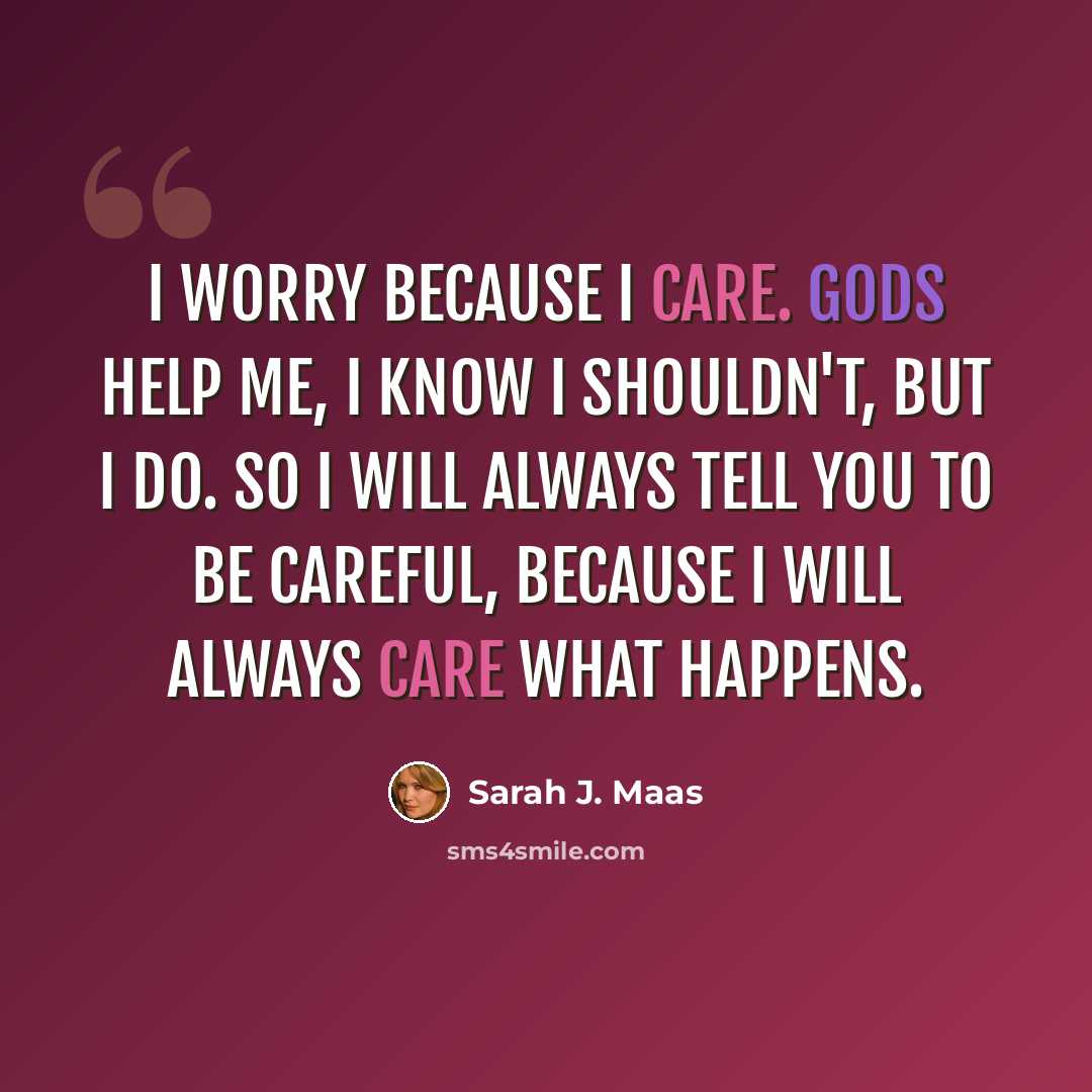 “I worry because I care. Gods help me, I know I shouldn't, but I do. So I will always tell you to be careful, because I will always care what happens.” quote by Sarah J. Maas