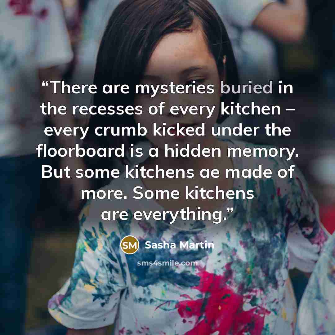 “There are mysteries buried in the recesses of every kitchen – every crumb kicked under the floorboard is a hidden memory. But some kitchens ae made of more. Some kitchens are everything.” quote by Sasha Martin
