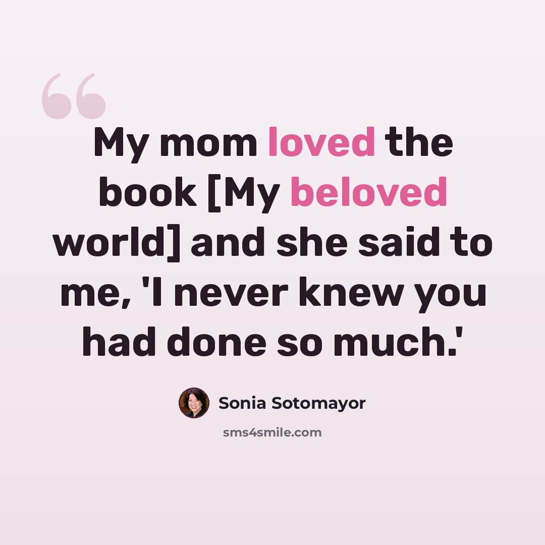“My mom loved the book [My beloved world] and she said to me, 'I never knew you had done so much.'” quote by Sonia Sotomayor