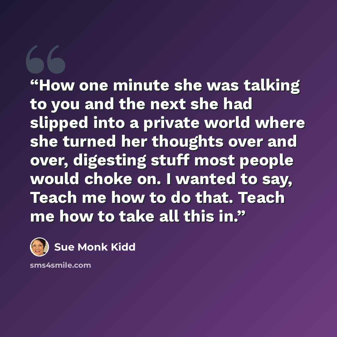 “How one minute she was talking to you and the next she had slipped into a private world where she turned her thoughts over and over, digesting stuff most people would choke on. I wanted to say, Teach me how to do that. Teach me how to take all this in.” quote by Sue Monk Kidd
