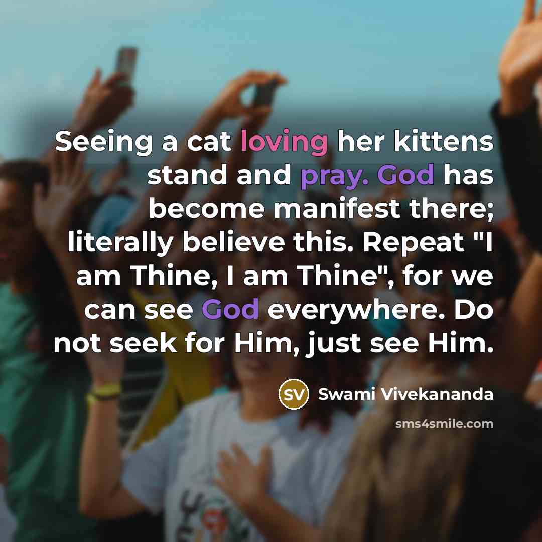 “Seeing a cat loving her kittens stand and pray. God has become manifest there; literally believe this. Repeat "I am Thine, I am Thine", for we can see God everywhere. Do not seek for Him, just see Him.” quote by Swami Vivekananda
