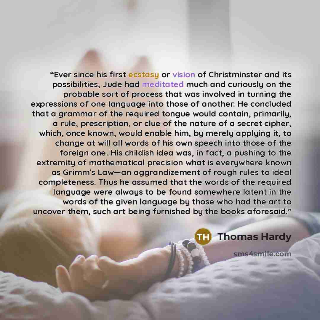 “Ever since his first ecstasy or vision of Christminster and its possibilities, Jude had meditated much and curiously on the probable sort of process that was involved in turning the expressions of one language into those of another. He concluded that a grammar of the required tongue would contain…” quote by Thomas Hardy