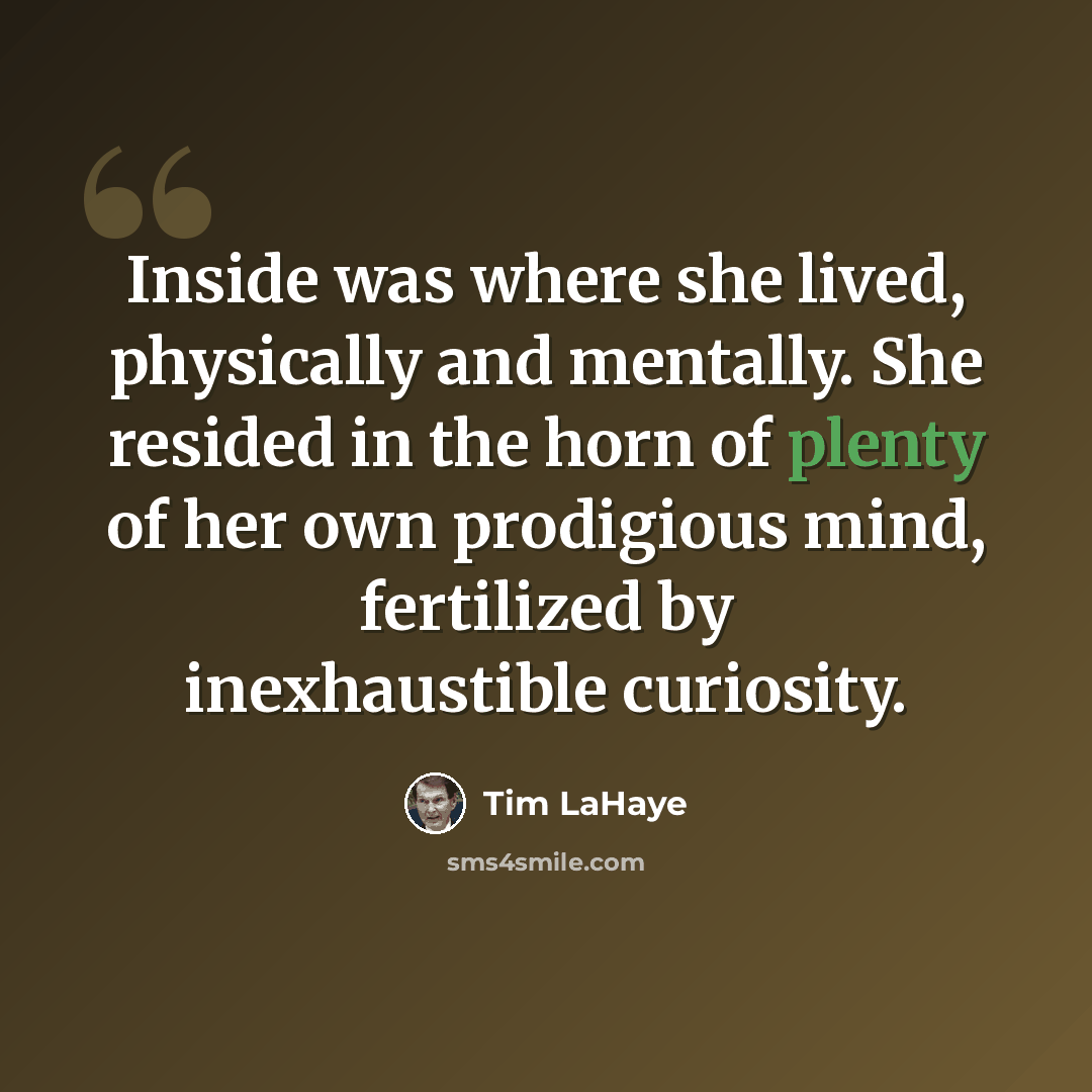 “Inside was where she lived, physically and mentally. She resided in the horn of plenty of her own prodigious mind, fertilized by inexhaustible curiosity.” quote by Tim LaHaye