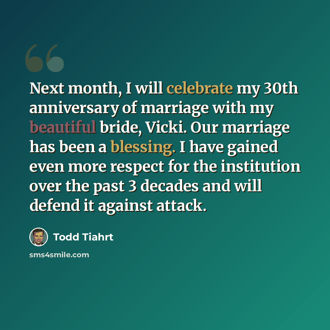 “Next month, I will celebrate my 30th anniversary of marriage with my beautiful bride, Vicki. Our marriage has been a blessing. I have gained even more respect for the institution over the past 3 decades and will defend it against attack.” quote by Todd Tiahrt