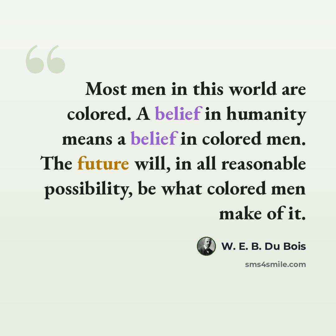 “Most men in this world are colored. A belief in humanity means a belief in colored men. The future will, in all reasonable possibility, be what colored men make of it.” quote by W. E. B. Du Bois