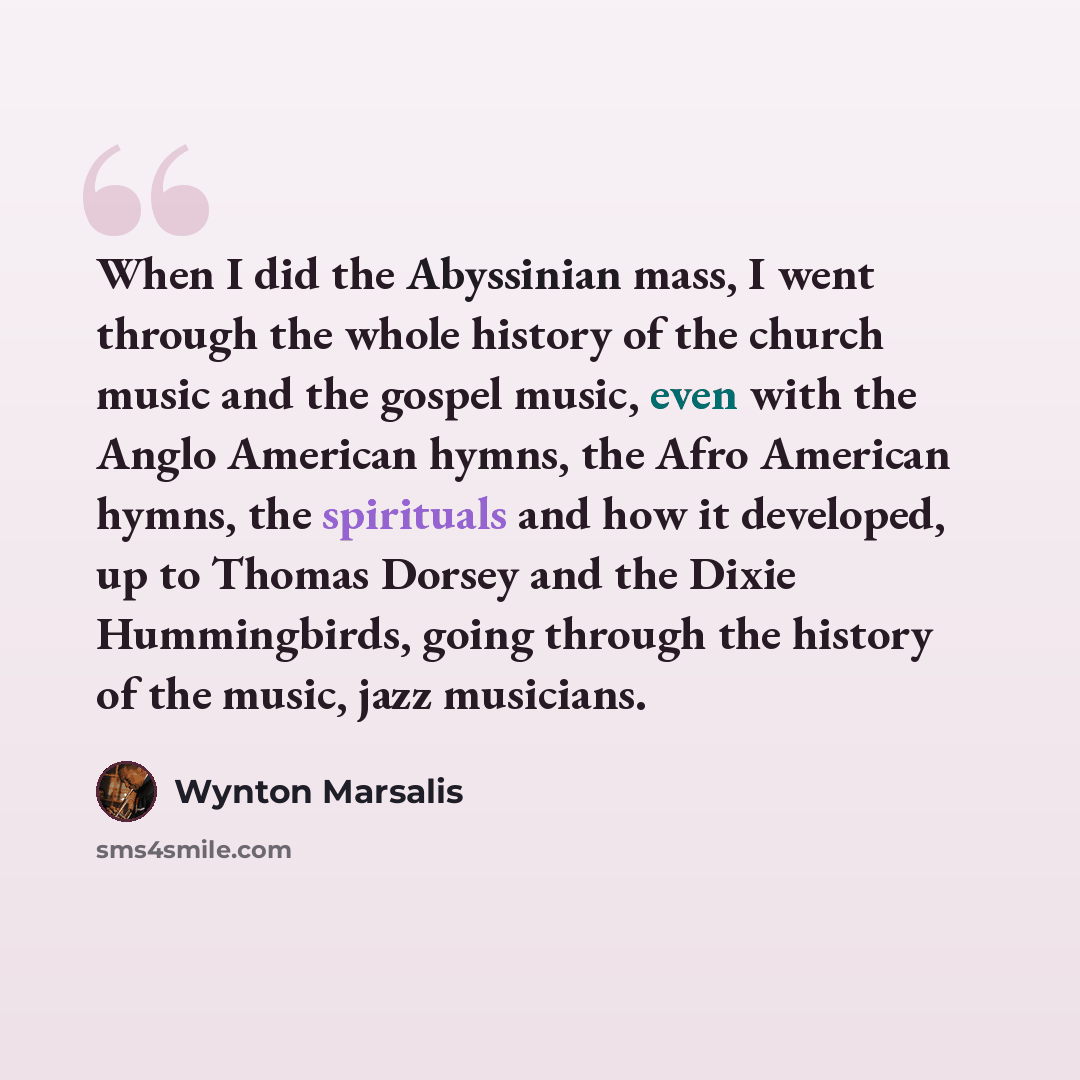 “When I did the Abyssinian mass, I went through the whole history of the church music and the gospel music, even with the Anglo American hymns, the Afro American hymns, the spirituals and how it developed, up to Thomas Dorsey and the Dixie Hummingbirds, going through the history of the music, jazz…” quote by Wynton Marsalis