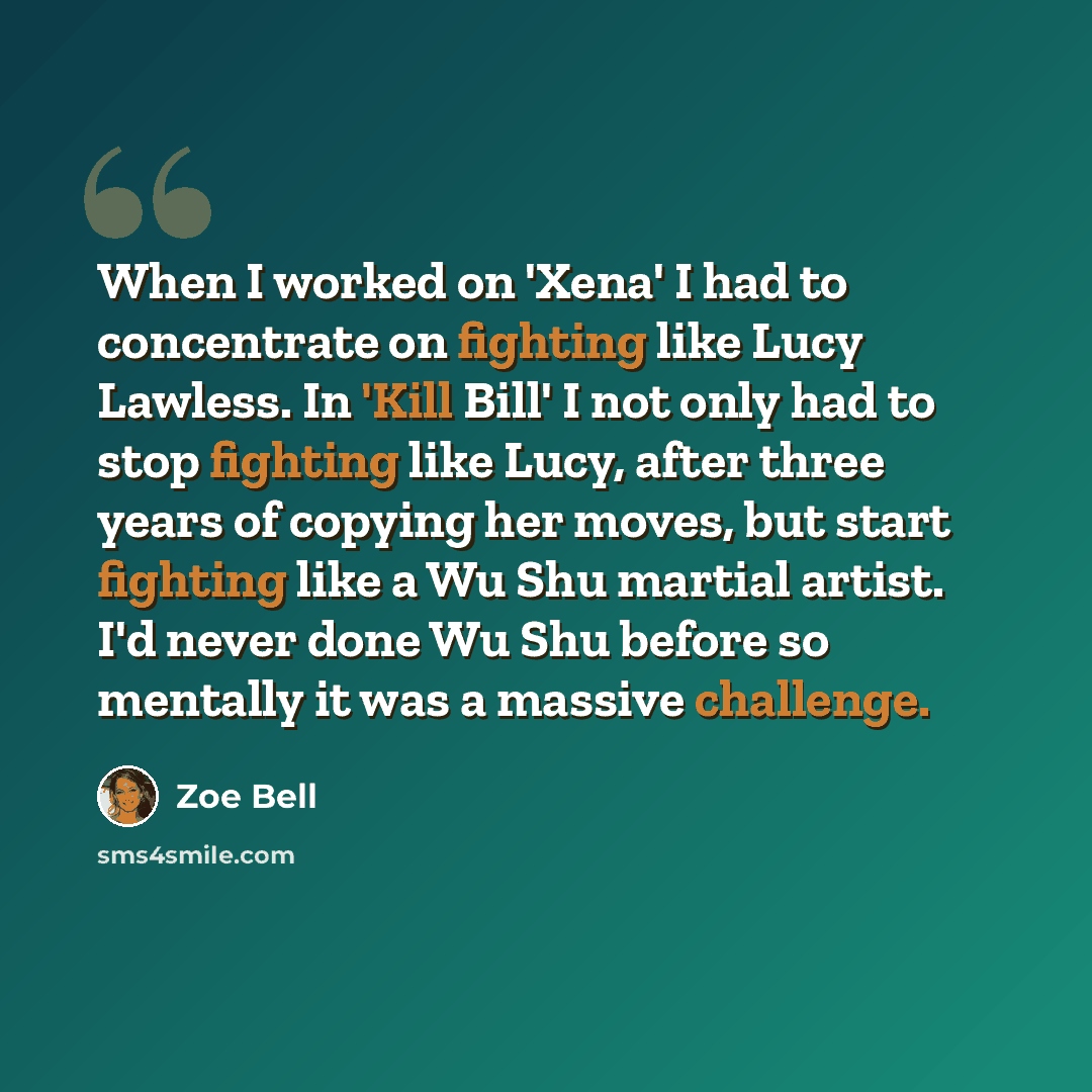“When I worked on 'Xena' I had to concentrate on fighting like Lucy Lawless. In 'Kill Bill' I not only had to stop fighting like Lucy, after three years of copying her moves, but start fighting like a Wu Shu martial artist. I'd never done Wu Shu before so mentally it was a massive challenge.” quote by Zoe Bell