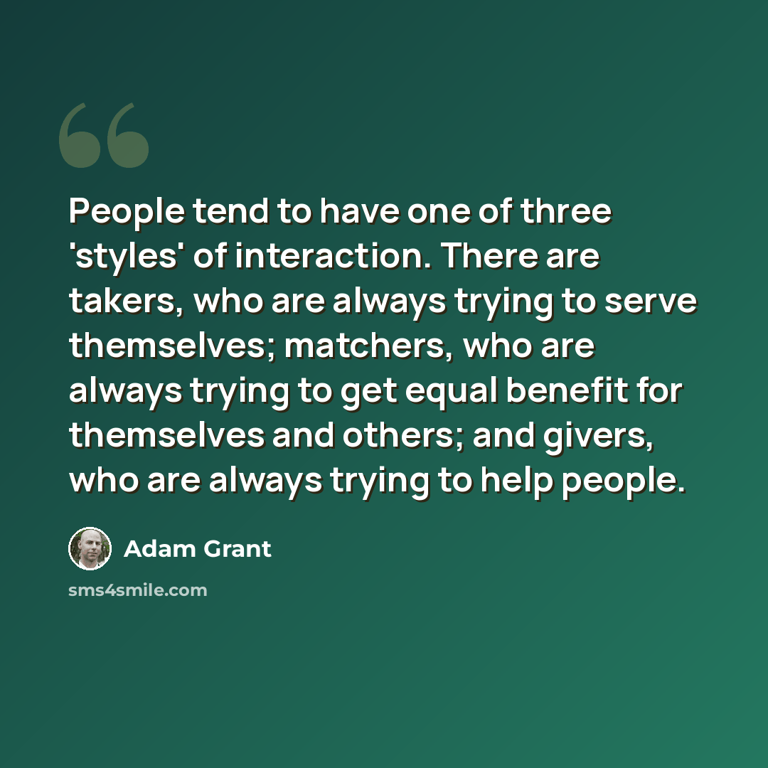 “People tend to have one of three 'styles' of interaction. There are takers, who are always trying to serve themselves; matchers, who are always trying to get equal benefit for themselves and others; and givers, who are always trying to help people.” quote by Adam Grant