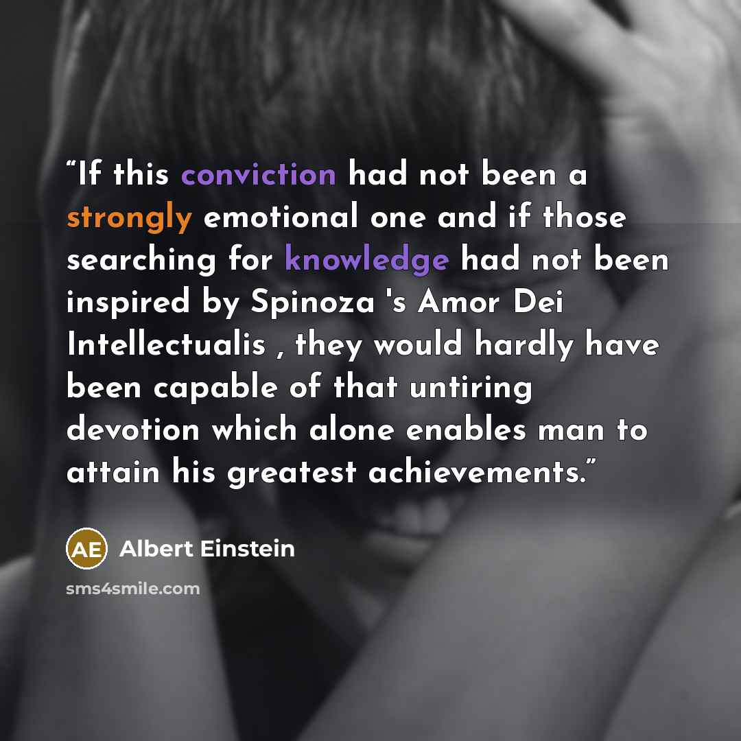 “If this conviction had not been a strongly emotional one and if those searching for knowledge had not been inspired by Spinoza 's Amor Dei Intellectualis , they would hardly have been capable of that untiring devotion which alone enables man to attain his greatest achievements.” quote by Albert Einstein
