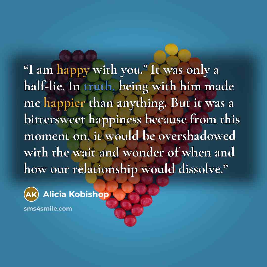 “I am happy with you." It was only a half-lie. In truth, being with him made me happier than anything. But it was a bittersweet happiness because from this moment on, it would be overshadowed with the wait and wonder of when and how our relationship would dissolve.” quote by Alicia Kobishop