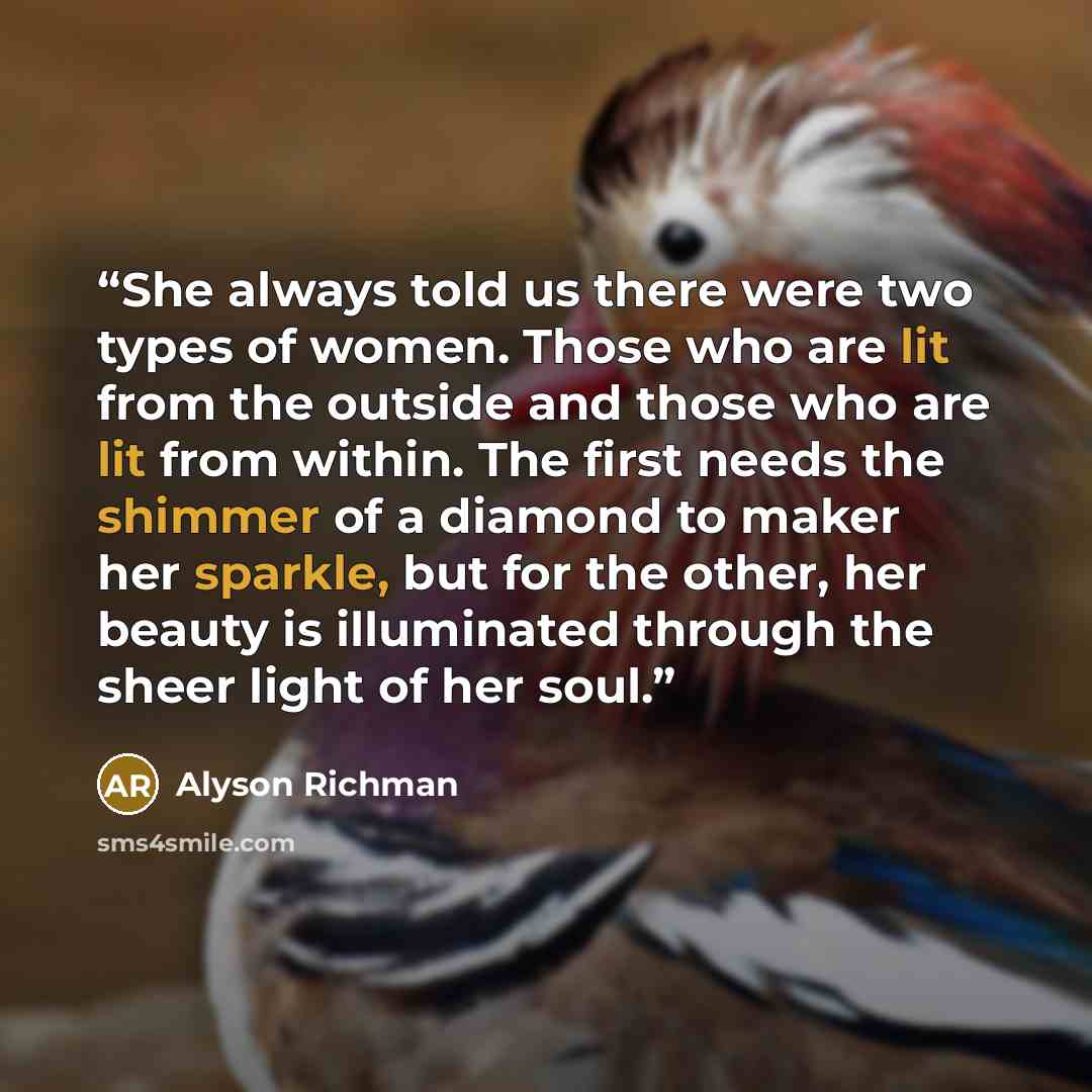 “She always told us there were two types of women. Those who are lit from the outside and those who are lit from within. The first needs the shimmer of a diamond to maker her sparkle, but for the other, her beauty is illuminated through the sheer light of her soul.” quote by Alyson Richman