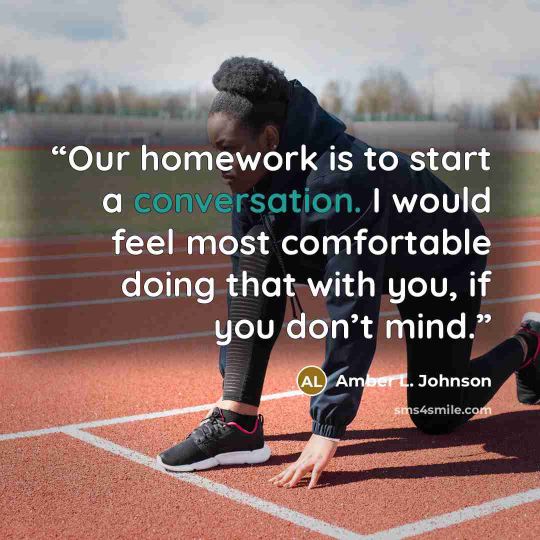 “Our homework is to start a conversation. I would feel most comfortable doing that with you, if you don’t mind.” quote by Amber L. Johnson