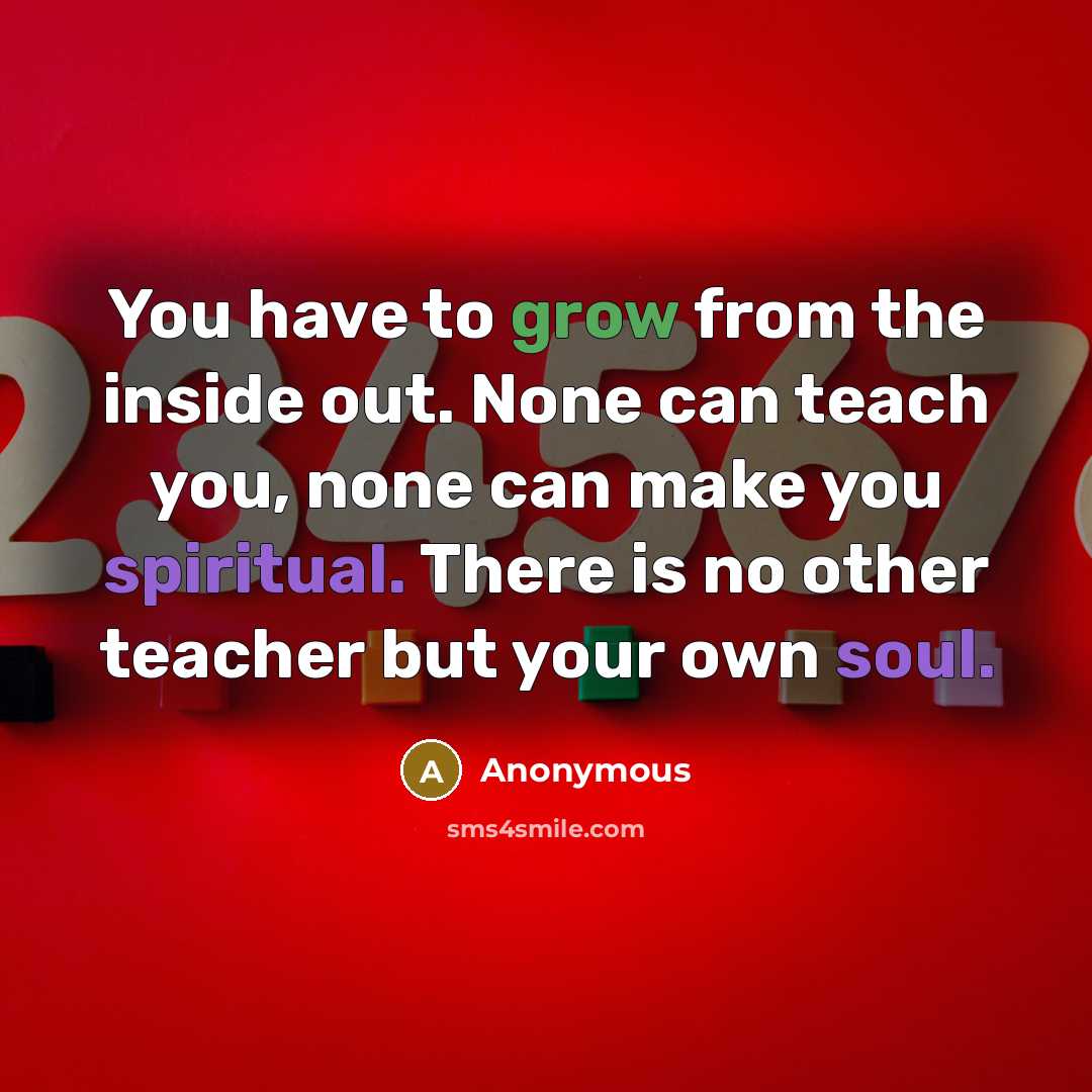 “You have to grow from the inside out. None can teach you, none can make you spiritual. There is no other teacher but your own soul.” quote by Anonymous