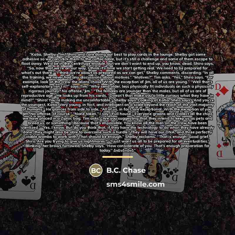 “Katia, Shelby, Tim, Shiro and I are doing our best to play cards in the lounge. Shelby got some adhesive so we can stick them to the coffee table, but it’s still a challenge and some of them escape to float away. We’d be in the Centrifuge Module, but we don’t want to end up, you know, dead. Shiro…” quote by B.C. Chase