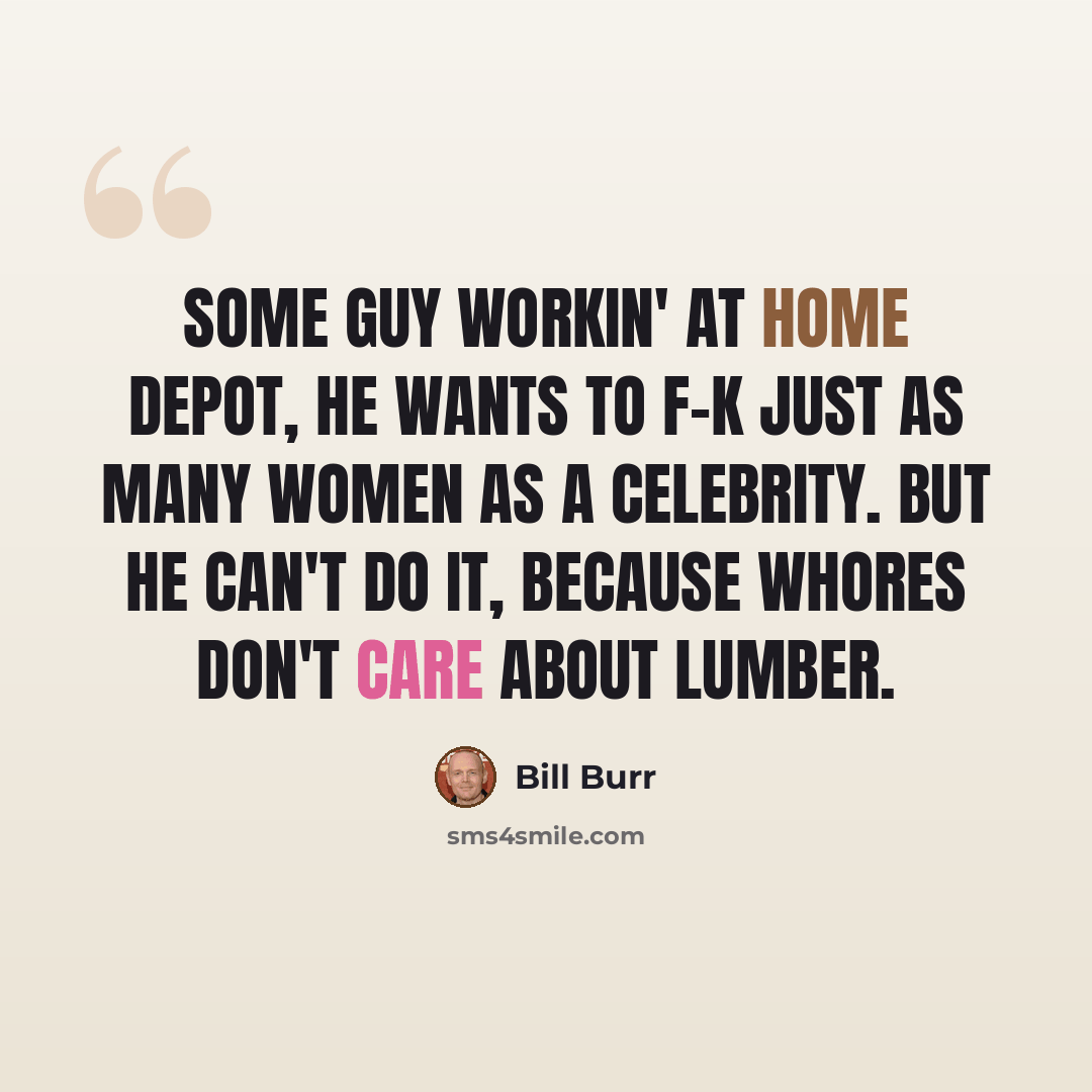 “Some guy workin' at Home Depot, he wants to f-k just as many women as a celebrity. But he can't do it, because whores don't care about lumber.” quote by Bill Burr