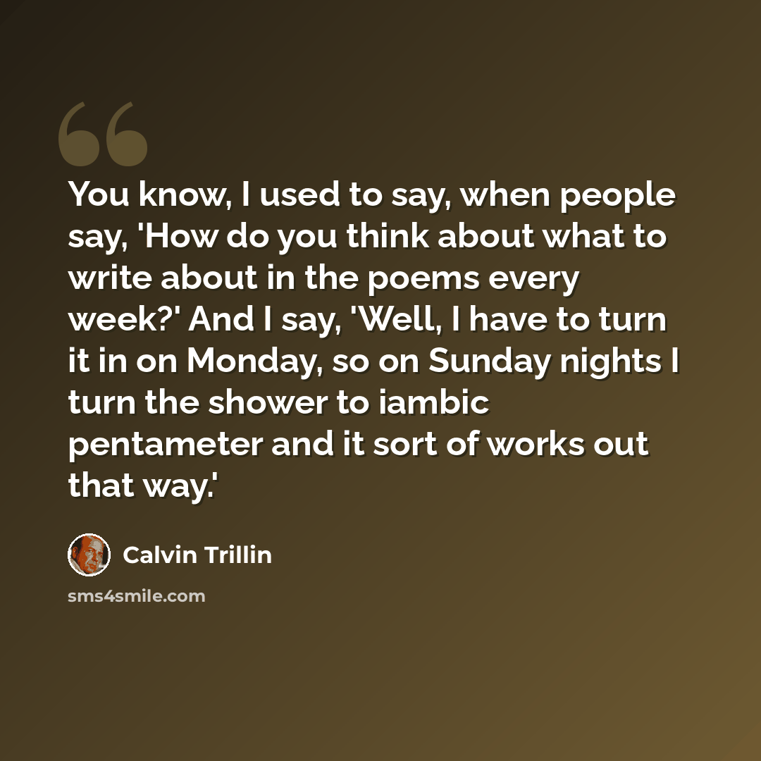 “You know, I used to say, when people say, 'How do you think about what to write about in the poems every week?' And I say, 'Well, I have to turn it in on Monday, so on Sunday nights I turn the shower to iambic pentameter and it sort of works out that way.'” quote by Calvin Trillin