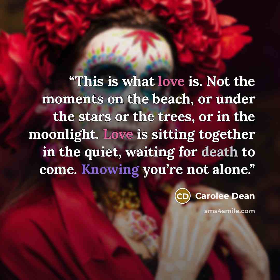 “This is what love is. Not the moments on the beach, or under the stars or the trees, or in the moonlight. Love is sitting together in the quiet, waiting for death to come. Knowing you’re not alone.” quote by Carolee Dean