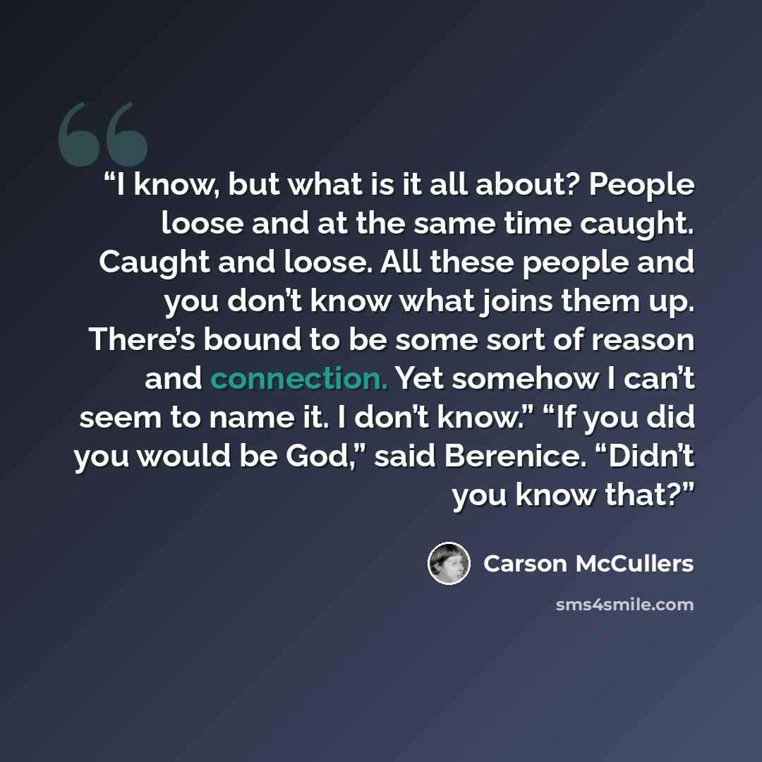 “I know, but what is it all about? People loose and at the same time caught. Caught and loose. All these people and you don’t know what joins them up. There’s bound to be some sort of reason and connection. Yet somehow I can’t seem to name it. I don’t know.” “If you did you would be God,” said…” quote by Carson McCullers