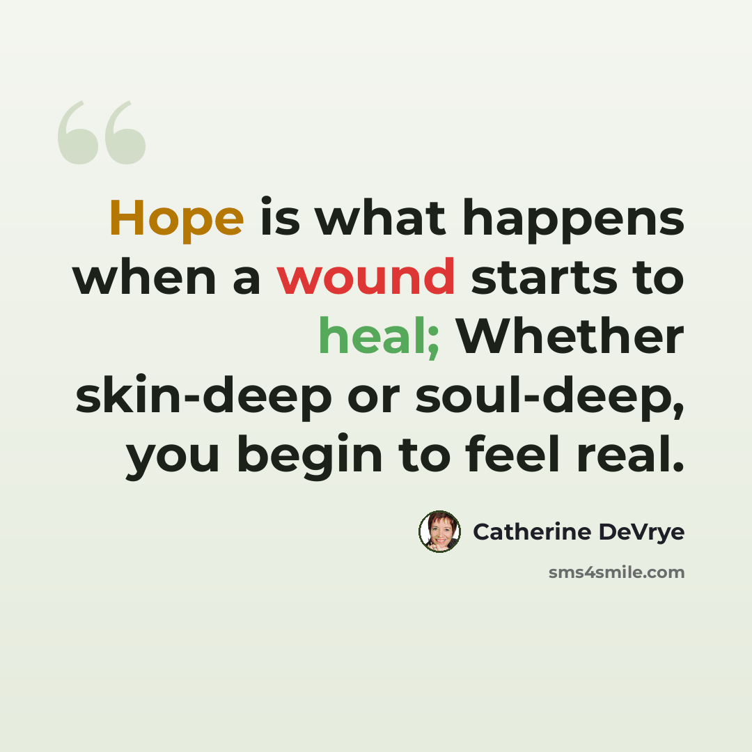“Hope is what happens when a wound starts to heal; Whether skin-deep or soul-deep, you begin to feel real.” quote by Catherine DeVrye