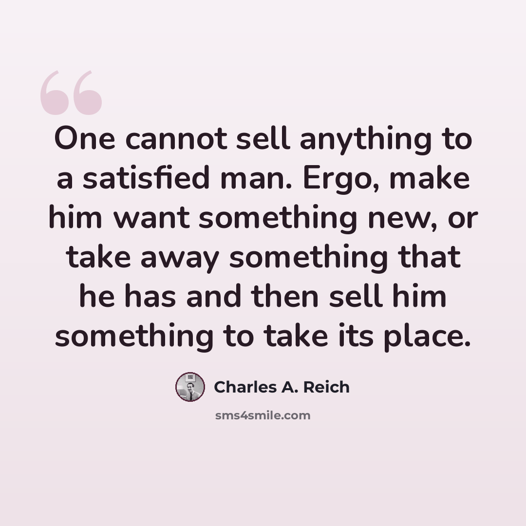 “One cannot sell anything to a satisfied man. Ergo, make him want something new, or take away something that he has and then sell him something to take its place.” quote by Charles A. Reich