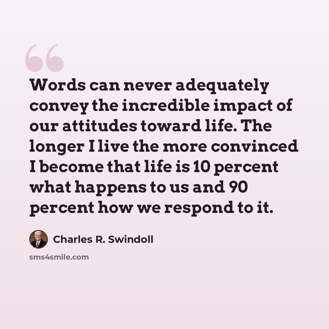 “Words can never adequately convey the incredible impact of our attitudes toward life. The longer I live the more convinced I become that life is 10 percent what happens to us and 90 percent how we respond to it.” quote by Charles R. Swindoll